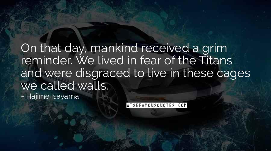 Hajime Isayama Quotes: On that day, mankind received a grim reminder. We lived in fear of the Titans and were disgraced to live in these cages we called walls.