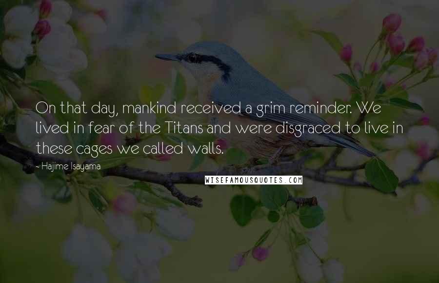 Hajime Isayama Quotes: On that day, mankind received a grim reminder. We lived in fear of the Titans and were disgraced to live in these cages we called walls.