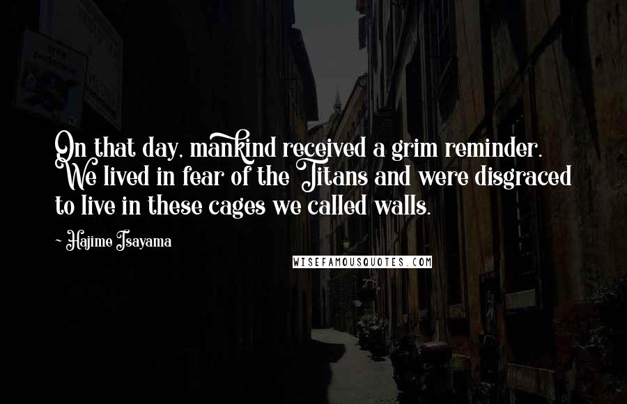 Hajime Isayama Quotes: On that day, mankind received a grim reminder. We lived in fear of the Titans and were disgraced to live in these cages we called walls.