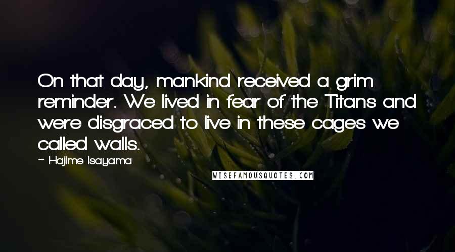 Hajime Isayama Quotes: On that day, mankind received a grim reminder. We lived in fear of the Titans and were disgraced to live in these cages we called walls.