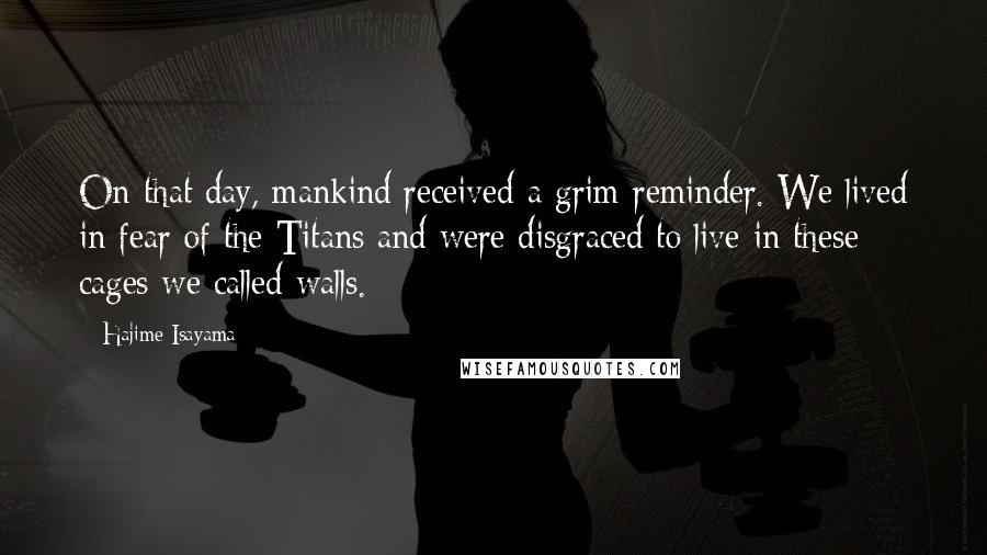 Hajime Isayama Quotes: On that day, mankind received a grim reminder. We lived in fear of the Titans and were disgraced to live in these cages we called walls.