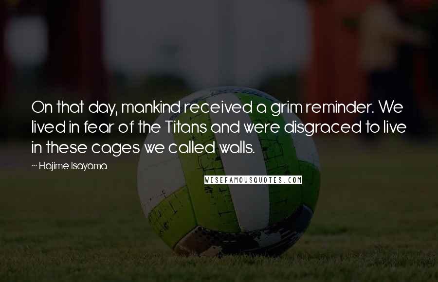 Hajime Isayama Quotes: On that day, mankind received a grim reminder. We lived in fear of the Titans and were disgraced to live in these cages we called walls.