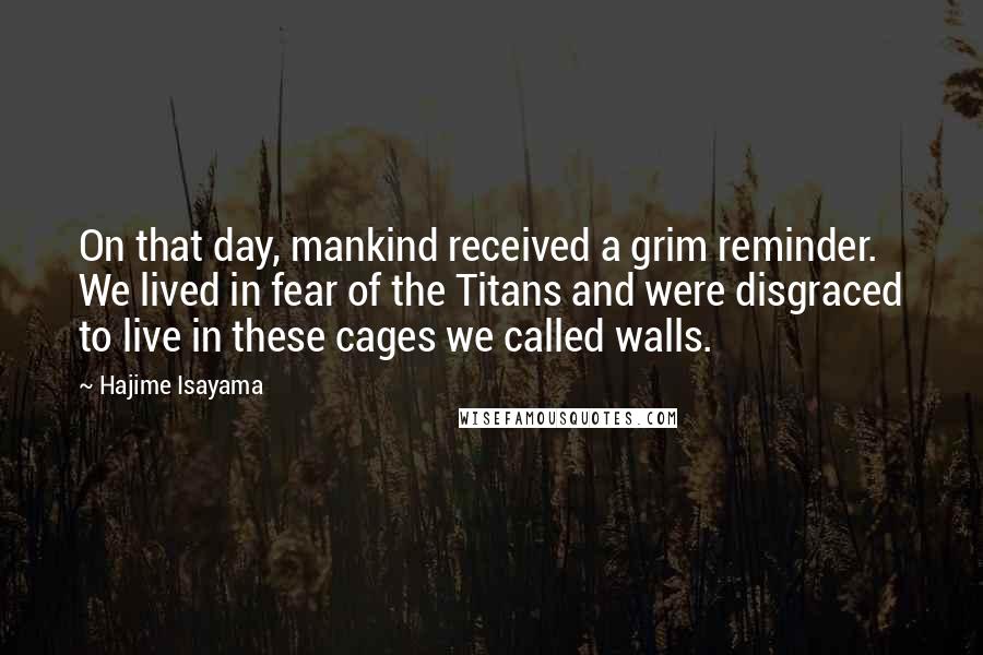 Hajime Isayama Quotes: On that day, mankind received a grim reminder. We lived in fear of the Titans and were disgraced to live in these cages we called walls.