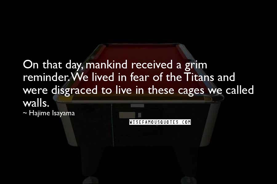 Hajime Isayama Quotes: On that day, mankind received a grim reminder. We lived in fear of the Titans and were disgraced to live in these cages we called walls.