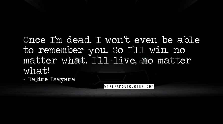 Hajime Isayama Quotes: Once I'm dead, I won't even be able to remember you. So I'll win, no matter what. I'll live, no matter what!
