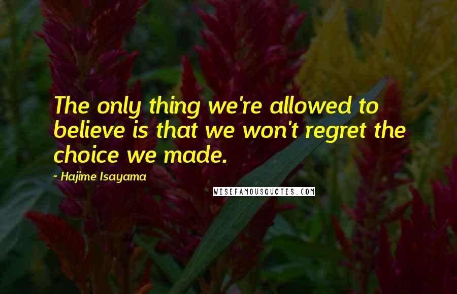 Hajime Isayama Quotes: The only thing we're allowed to believe is that we won't regret the choice we made.