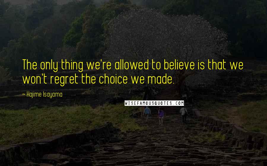 Hajime Isayama Quotes: The only thing we're allowed to believe is that we won't regret the choice we made.