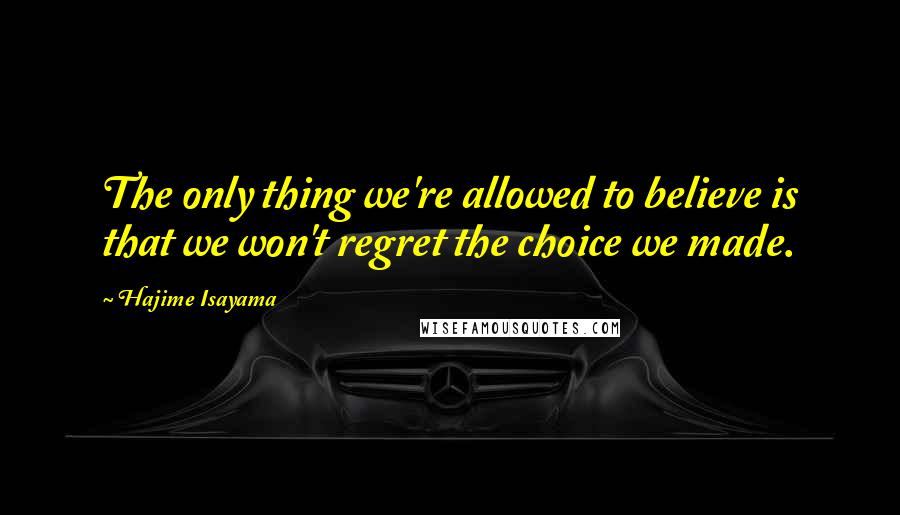 Hajime Isayama Quotes: The only thing we're allowed to believe is that we won't regret the choice we made.