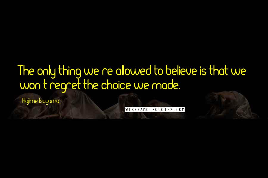 Hajime Isayama Quotes: The only thing we're allowed to believe is that we won't regret the choice we made.