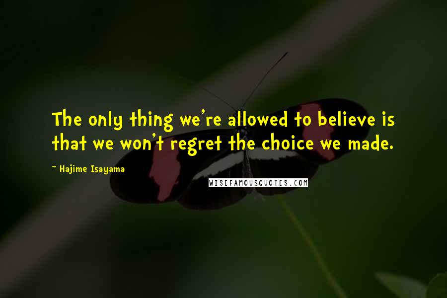 Hajime Isayama Quotes: The only thing we're allowed to believe is that we won't regret the choice we made.