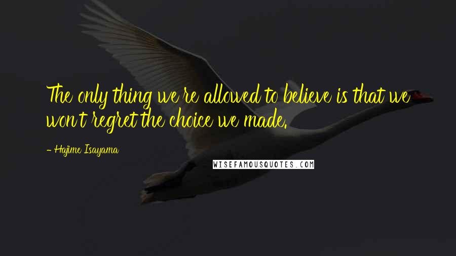 Hajime Isayama Quotes: The only thing we're allowed to believe is that we won't regret the choice we made.