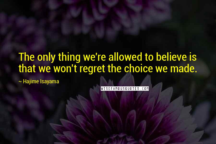 Hajime Isayama Quotes: The only thing we're allowed to believe is that we won't regret the choice we made.