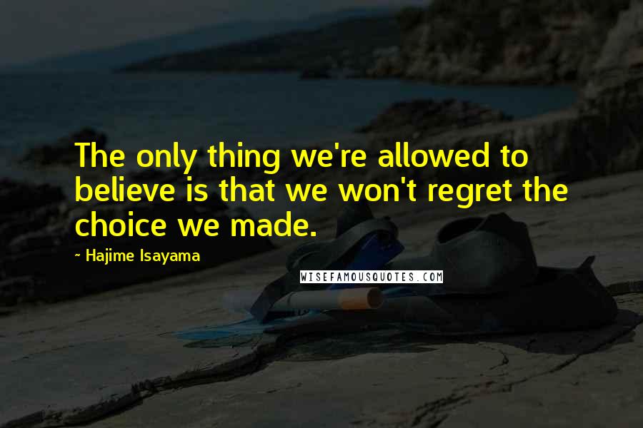 Hajime Isayama Quotes: The only thing we're allowed to believe is that we won't regret the choice we made.