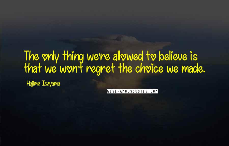 Hajime Isayama Quotes: The only thing we're allowed to believe is that we won't regret the choice we made.