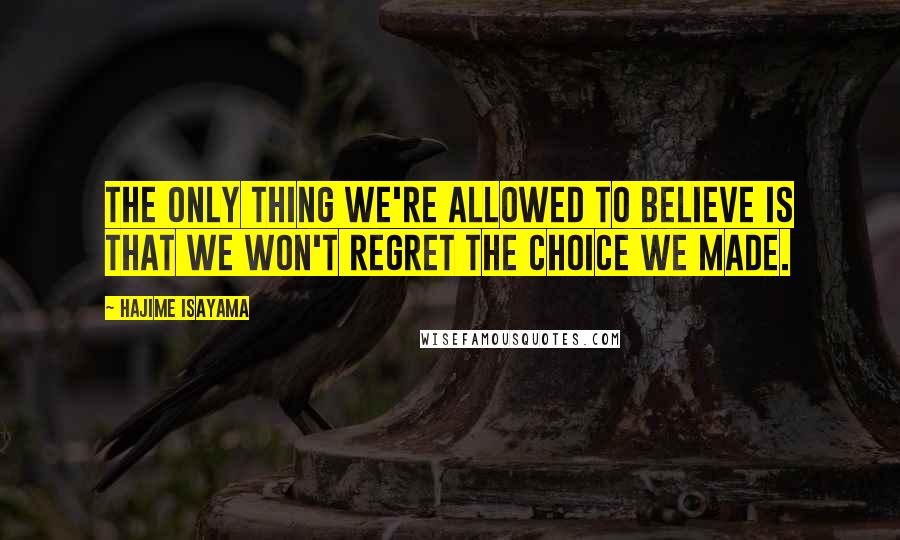 Hajime Isayama Quotes: The only thing we're allowed to believe is that we won't regret the choice we made.