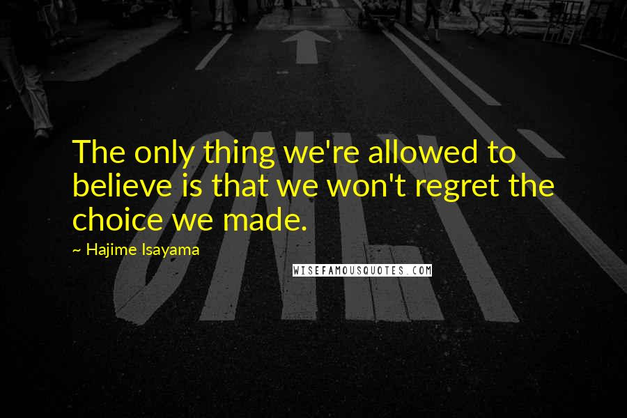 Hajime Isayama Quotes: The only thing we're allowed to believe is that we won't regret the choice we made.