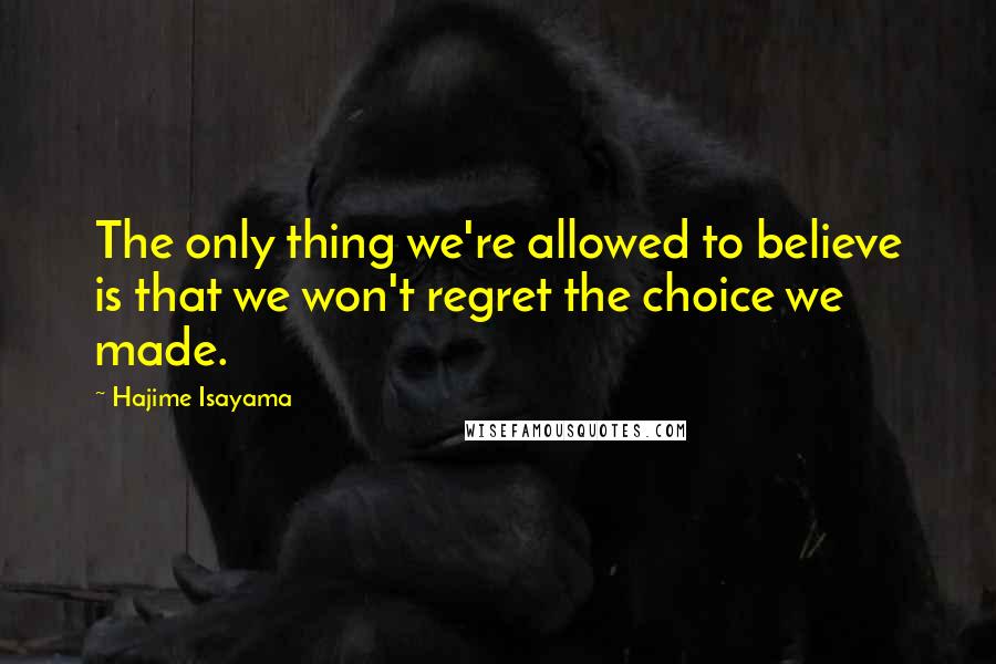 Hajime Isayama Quotes: The only thing we're allowed to believe is that we won't regret the choice we made.