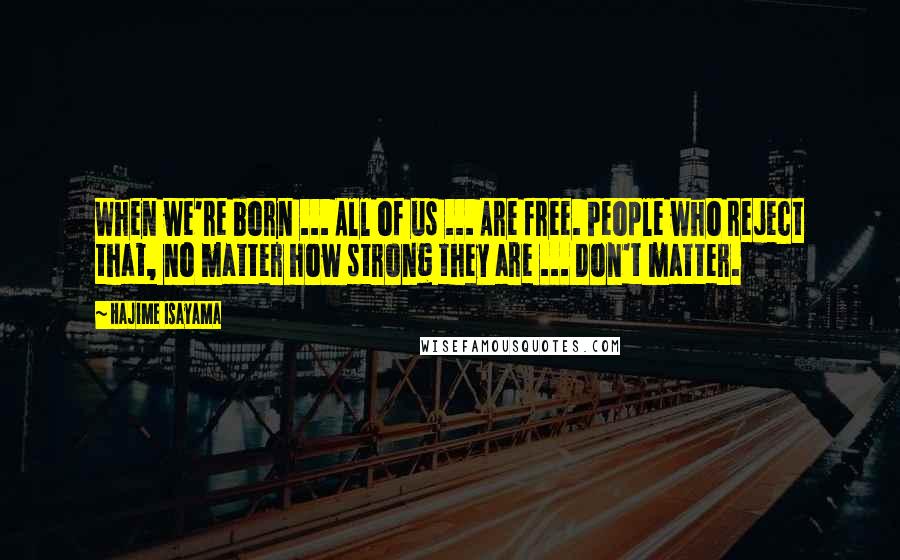 Hajime Isayama Quotes: When we're born ... All of us ... Are free. People who reject that, no matter how strong they are ... Don't matter.