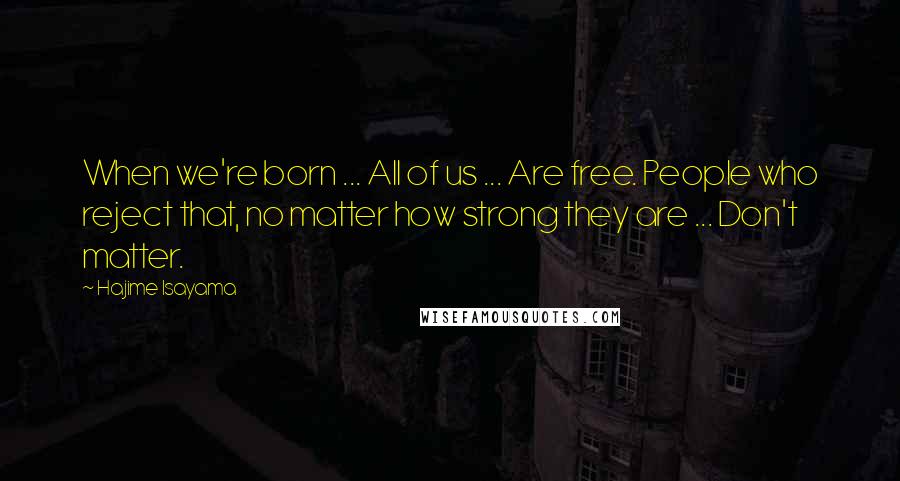 Hajime Isayama Quotes: When we're born ... All of us ... Are free. People who reject that, no matter how strong they are ... Don't matter.