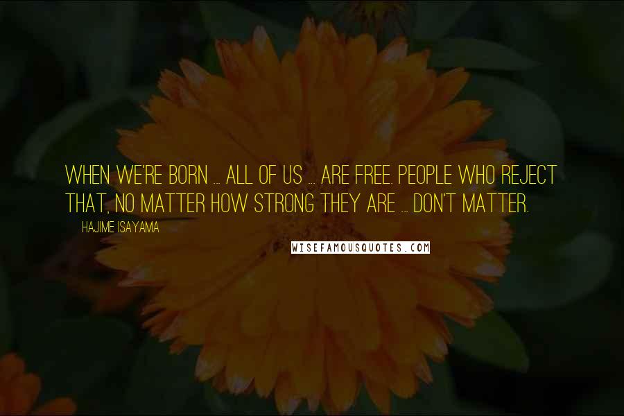 Hajime Isayama Quotes: When we're born ... All of us ... Are free. People who reject that, no matter how strong they are ... Don't matter.