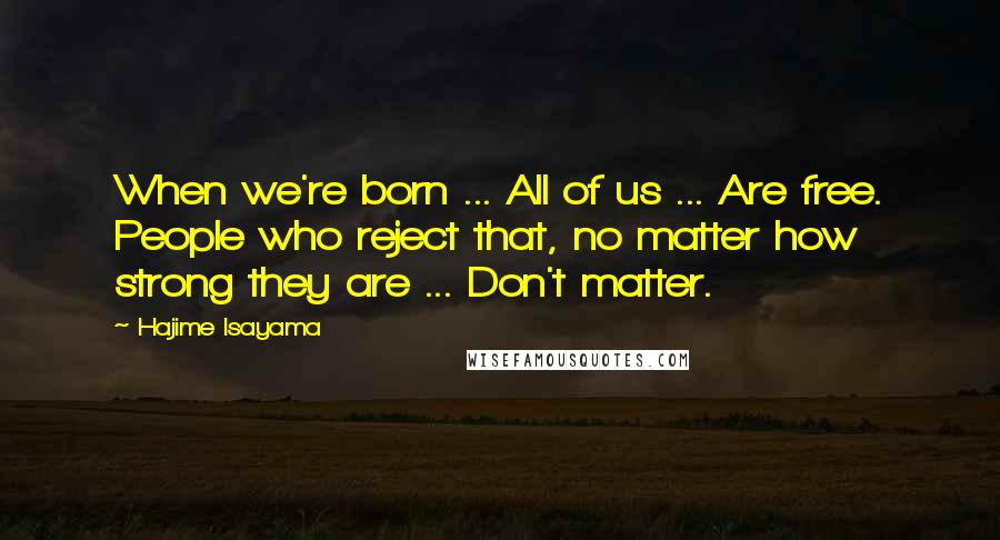 Hajime Isayama Quotes: When we're born ... All of us ... Are free. People who reject that, no matter how strong they are ... Don't matter.