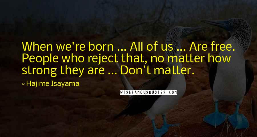 Hajime Isayama Quotes: When we're born ... All of us ... Are free. People who reject that, no matter how strong they are ... Don't matter.