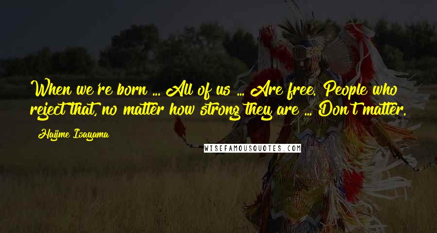 Hajime Isayama Quotes: When we're born ... All of us ... Are free. People who reject that, no matter how strong they are ... Don't matter.
