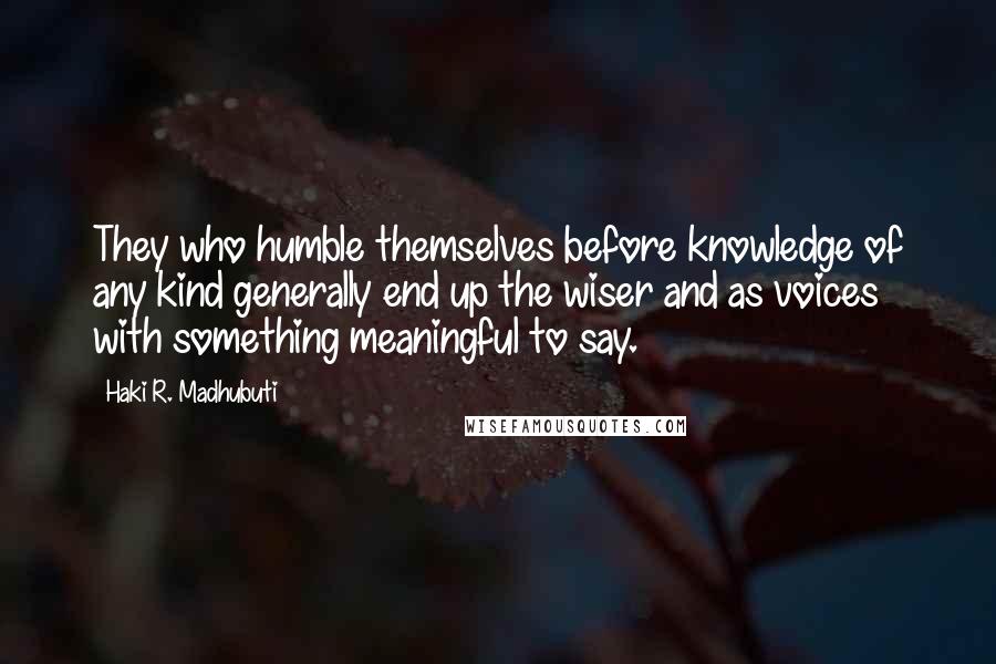 Haki R. Madhubuti Quotes: They who humble themselves before knowledge of any kind generally end up the wiser and as voices with something meaningful to say.
