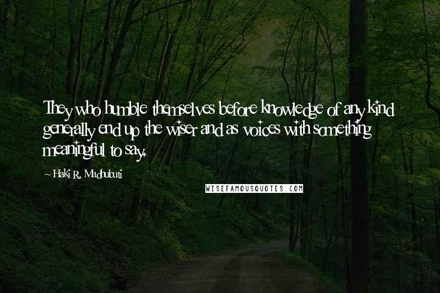 Haki R. Madhubuti Quotes: They who humble themselves before knowledge of any kind generally end up the wiser and as voices with something meaningful to say.