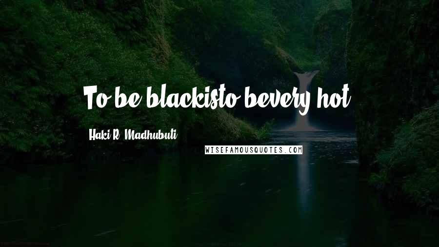 Haki R. Madhubuti Quotes: To be blackisto bevery-hot.