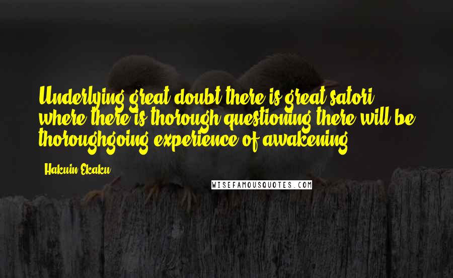 Hakuin Ekaku Quotes: Underlying great doubt there is great satori, where there is thorough questioning there will be thoroughgoing experience of awakening.