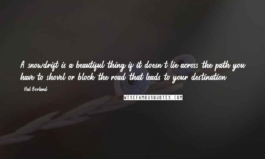 Hal Borland Quotes: A snowdrift is a beautiful thing-if it doesn't lie across the path you have to shovel or block the road that leads to your destination.