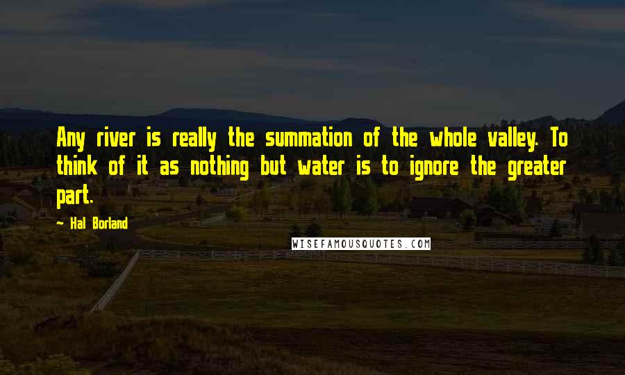 Hal Borland Quotes: Any river is really the summation of the whole valley. To think of it as nothing but water is to ignore the greater part.