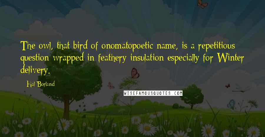 Hal Borland Quotes: The owl, that bird of onomatopoetic name, is a repetitious question wrapped in feathery insulation especially for Winter delivery.