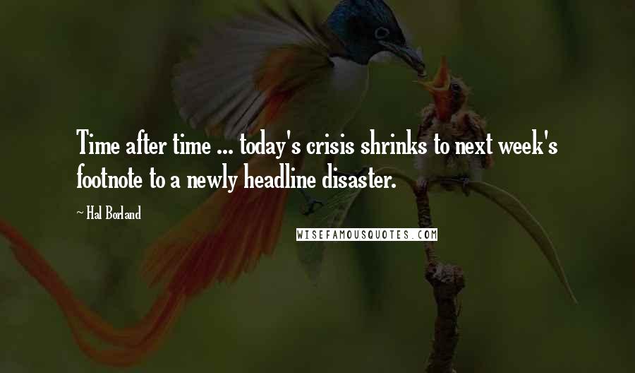 Hal Borland Quotes: Time after time ... today's crisis shrinks to next week's footnote to a newly headline disaster.