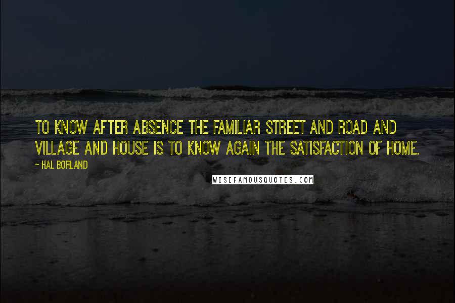 Hal Borland Quotes: To know after absence the familiar street and road and village and house is to know again the satisfaction of home.