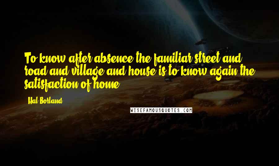 Hal Borland Quotes: To know after absence the familiar street and road and village and house is to know again the satisfaction of home.