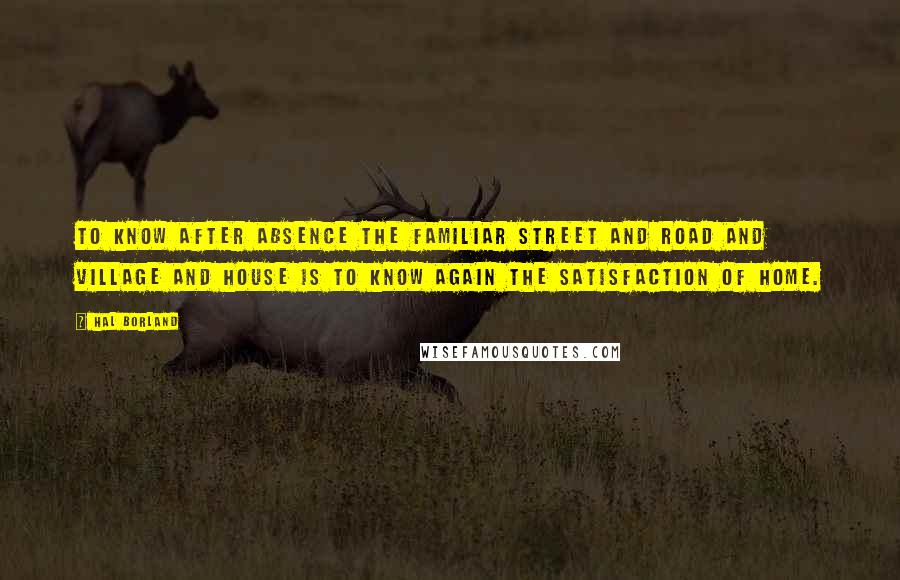 Hal Borland Quotes: To know after absence the familiar street and road and village and house is to know again the satisfaction of home.