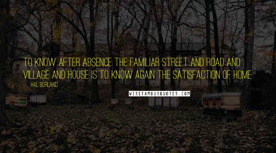 Hal Borland Quotes: To know after absence the familiar street and road and village and house is to know again the satisfaction of home.