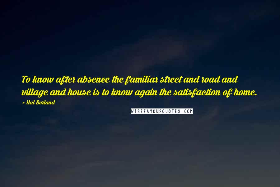 Hal Borland Quotes: To know after absence the familiar street and road and village and house is to know again the satisfaction of home.