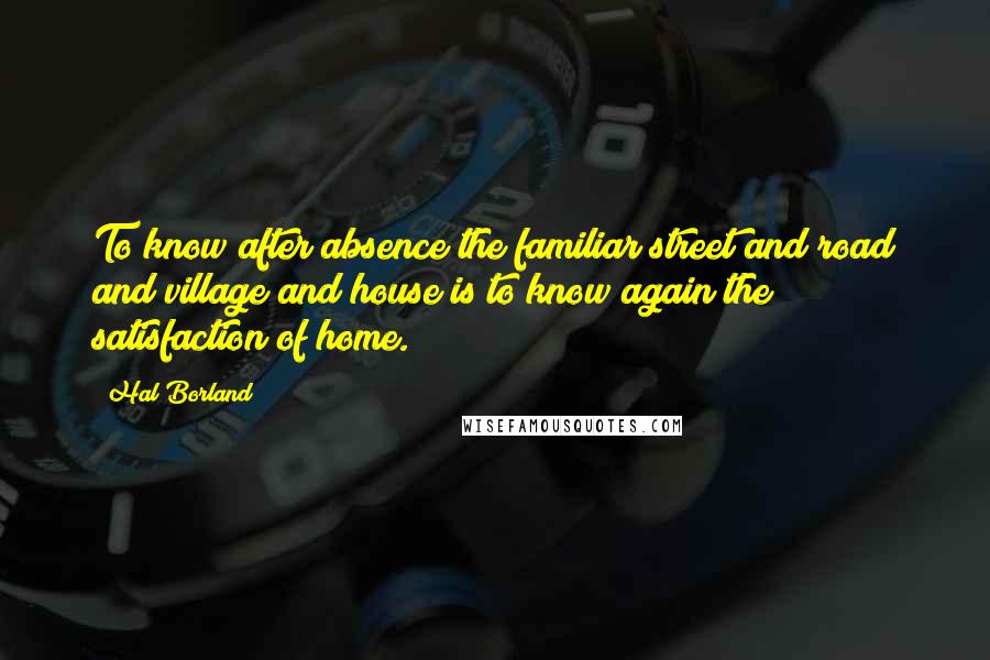 Hal Borland Quotes: To know after absence the familiar street and road and village and house is to know again the satisfaction of home.