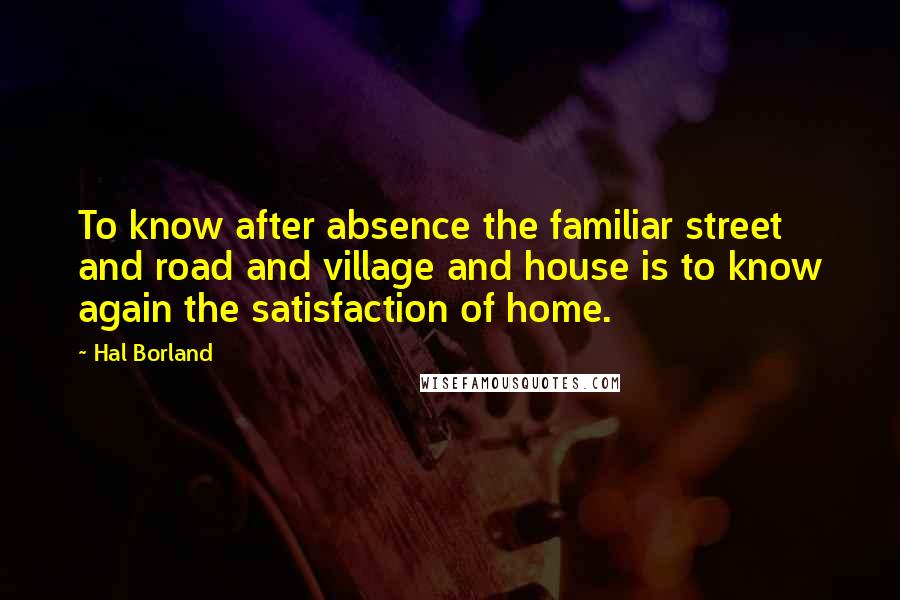 Hal Borland Quotes: To know after absence the familiar street and road and village and house is to know again the satisfaction of home.