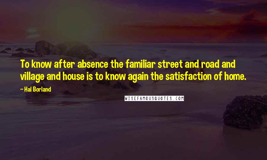 Hal Borland Quotes: To know after absence the familiar street and road and village and house is to know again the satisfaction of home.