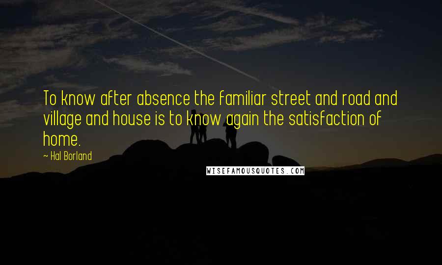 Hal Borland Quotes: To know after absence the familiar street and road and village and house is to know again the satisfaction of home.