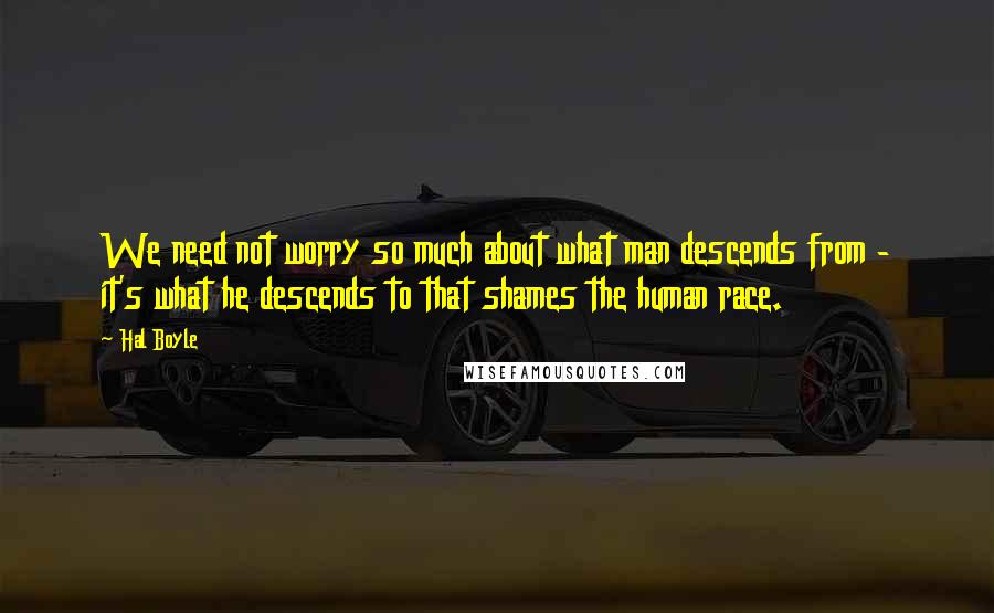 Hal Boyle Quotes: We need not worry so much about what man descends from - it's what he descends to that shames the human race.