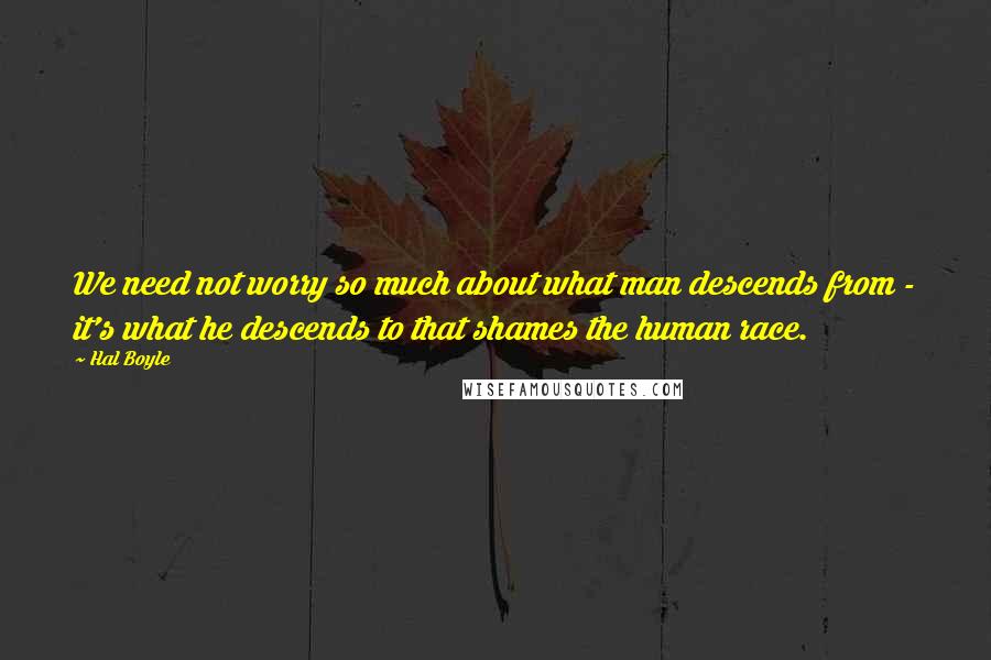 Hal Boyle Quotes: We need not worry so much about what man descends from - it's what he descends to that shames the human race.