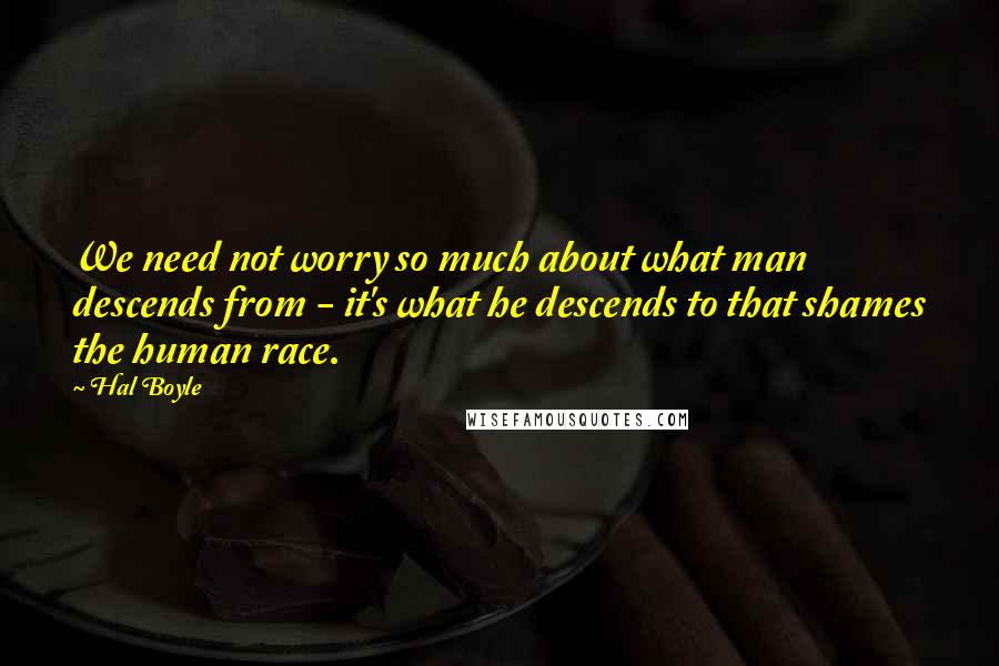 Hal Boyle Quotes: We need not worry so much about what man descends from - it's what he descends to that shames the human race.