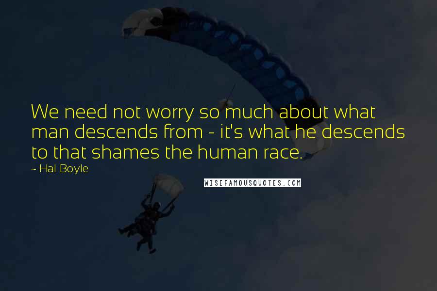 Hal Boyle Quotes: We need not worry so much about what man descends from - it's what he descends to that shames the human race.