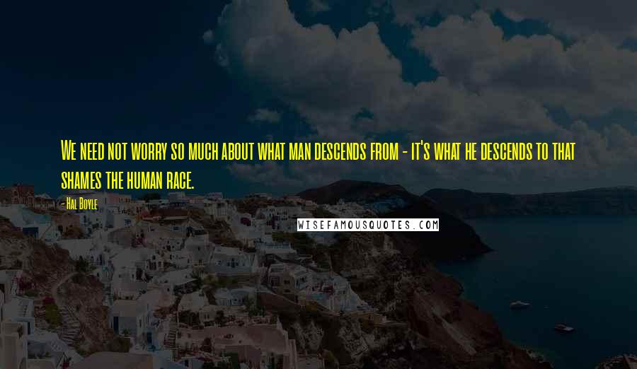 Hal Boyle Quotes: We need not worry so much about what man descends from - it's what he descends to that shames the human race.