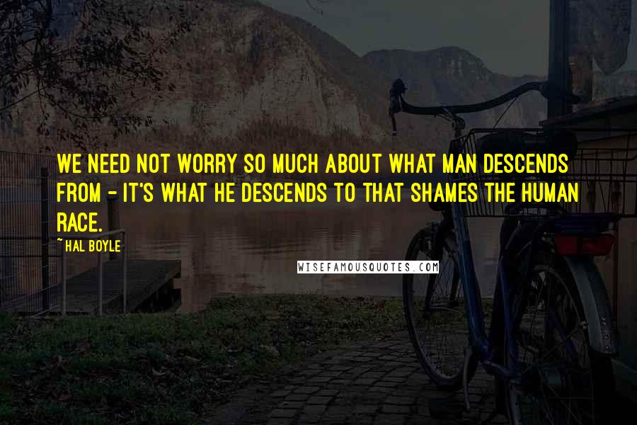 Hal Boyle Quotes: We need not worry so much about what man descends from - it's what he descends to that shames the human race.